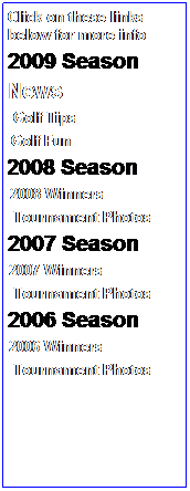 Text Box: Click on these links below for more info
2009 Season
News
&nbsp;&nbsp;&nbsp; Golf Tips 
G Golf Fun
&nbsp; 2008 Season
&nbsp;&nbsp; &nbsp;2008 Winners
&nbsp;&nbsp;&nbsp; Tournament Photos
2007 Season 
●&nbsp;2007 Winners
&nbsp;&nbsp;&nbsp; Tournament Photos
2006 Season
●&nbsp;2006 Winners
&nbsp;&nbsp;&nbsp; Tournament Photos
