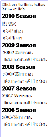 Text Box: Click on the links below for more info
2010 Season
News
&nbsp;&nbsp;&nbsp; Golf Tips 
G Golf Fun
22009 Season
&nbsp;&nbsp; &nbsp;2009 Winners
&nbsp;&nbsp;&nbsp; Tournament Photos
&nbsp; 2008 Season
&nbsp;&nbsp; &nbsp;2008 Winners
&nbsp;&nbsp;&nbsp; Tournament Photos
2007 Season 
●&nbsp;2007 Winners
&nbsp;&nbsp;&nbsp; Tournament Photos
2006 Season
●&nbsp;2006 Winners
&nbsp;&nbsp;&nbsp; Tournament Photos
